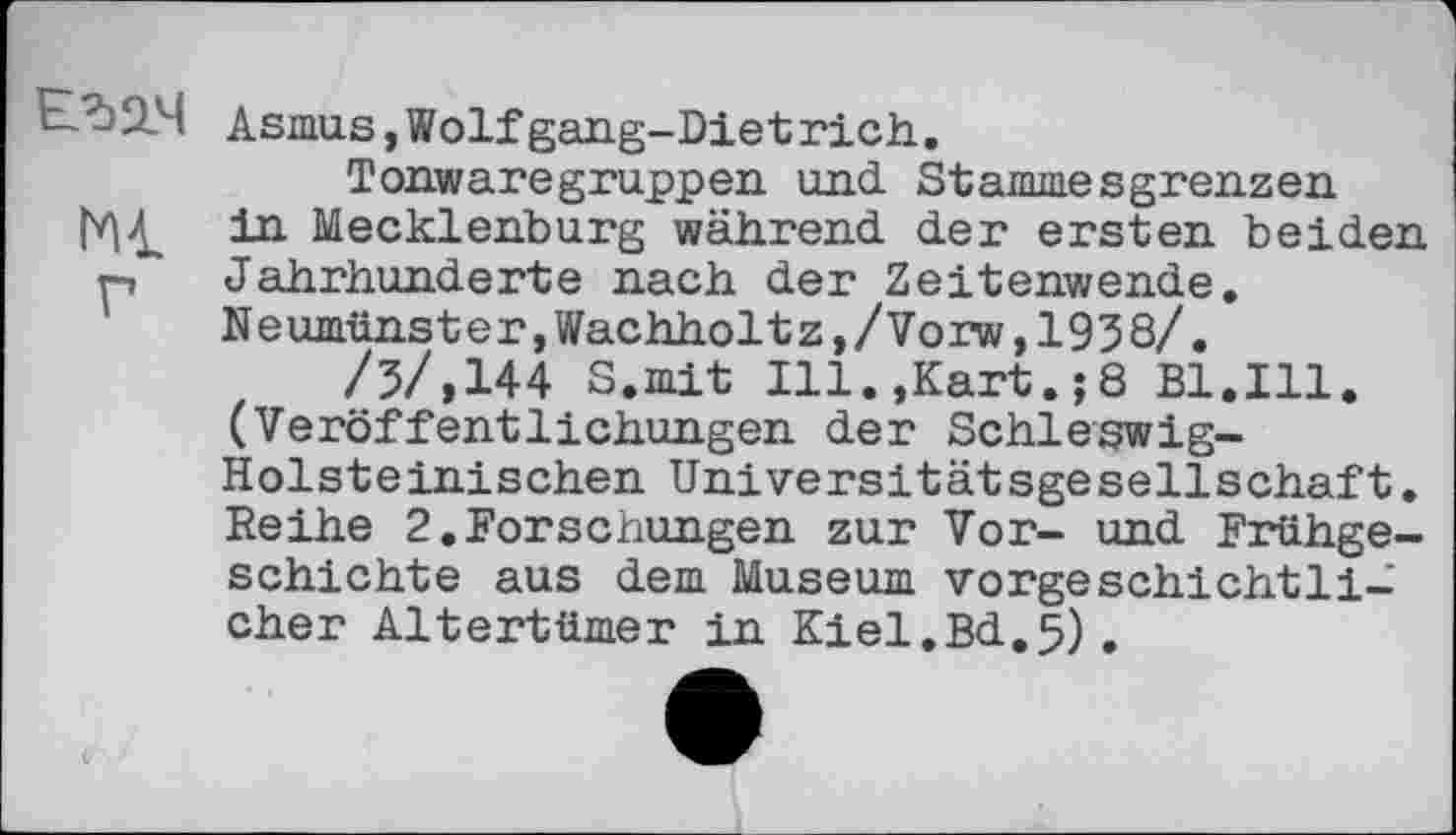 ﻿E.^2.4 Asmus,Wolfgang-Dietrich.
Tonwaregruppen und Stammesgrenzen in Mecklenburg während der ersten beiden p Jahrhunderte nach der Zeitenwende. Neumünster,Wachholtz,/Vorw,1938/.
/5/,144 S.mit Ill.,Kart.;8 Bl.Ill. (Veröffentlichungen der Schleswig-Holsteinischen Universitätsgesellschaft. Reihe 2,Forschungen zur Vor- und Frühgeschichte aus dem Museum vorgeschichtlicher Altertümer in Kiel.Bd.5).